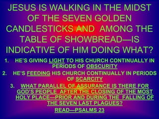 JESUS IS WALKING IN THE MIDST
OF THE SEVEN GOLDEN
CANDLESTICKS AND AMONG THE
TABLE OF SHOWBREAD—IS
INDICATIVE OF HIM DOING WHAT?
1. HE’S GIVING LIGHT TO HIS CHURCH CONTINUALLY IN
PERIODS OF OBSCURITY
2. HE’S FEEDING HIS CHURCH CONTINUALLY IN PERIODS
OF SCARCITY
3. WHAT PARALLEL OF ASSURANCE IS THERE FOR
GOD’S PEOPLE AFTER THE CLOSING OF THE MOST
HOLY PLACE—PRIOR AND DURING THE FALLING OF
THE SEVEN LAST PLAGUES?
READ—PSALMS 23
 
