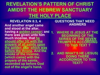 REVELATION’S PATTERN OF CHRIST
AMIDST THE HEBREW SANCTUARY
THE HOLY PLACE
REVELATION 8:3, 4
And another angel came
and stood at the altar,
having a golden censer; and
there was given unto him
much incense, that he
should offer [it] with the
prayers of all saints upon
the golden altar which was
before the throne. And the
smoke of the incense,
[which came] with the
prayers of the saints,
ascended up before God
out of the angel's hand.
QUESTIONS THAT NEED
ANSWERS
1. WHERE IS JESUS AT THE
BEGINNING OF THE
SERIES OF THE SEVEN
TRUMPETS ACCORDING
TO THIS TEXT ?
2. AND WHAT’S HE (JESUS)
DOING THERE
ACCORDINGN TO THIS
TEXT?
 