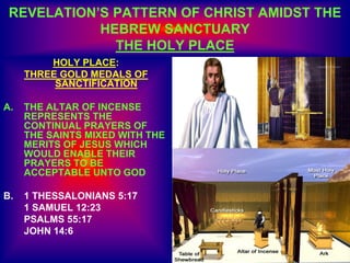 REVELATION’S PATTERN OF CHRIST AMIDST THE
HEBREW SANCTUARY
THE HOLY PLACE
HOLY PLACE:
THREE GOLD MEDALS OF
SANCTIFICATION
A. THE ALTAR OF INCENSE
REPRESENTS THE
CONTINUAL PRAYERS OF
THE SAINTS MIXED WITH THE
MERITS OF JESUS WHICH
WOULD ENABLE THEIR
PRAYERS TO BE
ACCEPTABLE UNTO GOD
B. 1 THESSALONIANS 5:17
1 SAMUEL 12:23
PSALMS 55:17
JOHN 14:6
 