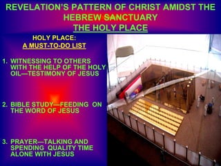 REVELATION’S PATTERN OF CHRIST AMIDST THE
HEBREW SANCTUARY
THE HOLY PLACE
HOLY PLACE:
A MUST-TO-DO LIST
1. WITNESSING TO OTHERS
WITH THE HELP OF THE HOLY
OIL—TESTIMONY OF JESUS
2. BIBLE STUDY—FEEDING ON
THE WORD OF JESUS
3. PRAYER—TALKING AND
SPENDING QUALITY TIME
ALONE WITH JESUS
 