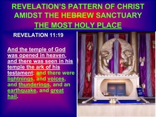 REVELATION’S PATTERN OF CHRIST
AMIDST THE HEBREW SANCTUARY
THE MOST HOLY PLACE
REVELATION 11:19
And the temple of God
was opened in heaven,
and there was seen in his
temple the ark of his
testament: and there were
lightnings, and voices,
and thunderings, and an
earthquake, and great
hail.
 