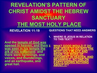 REVELATION’S PATTERN OF
CHRIST AMIDST THE HEBREW
SANCTUARY
THE MOST HOLY PLACE
REVELATION 11:19
And the temple of God was
opened in heaven, and there
was seen in his temple the
ark of his testament: and
there were lightnings, and
voices, and thunderings,
and an earthquake, and
great hail.
QUESTIONS THAT NEED ANSWERS
1. WHERE IS JESUS IN RELATION
TO THIS TEXT?
2. WHAT GOOD WOULD IT DO
FOR JESUS TO GO INTO THE
MOST HOLY PLACE AND
BEGIN THE WORK OF
JUDGMENT IN HEAVEN, AND
MEANWHILE, NO ONE ON
EARTH KNOWS NOTHING
ABOUT IT?
 
