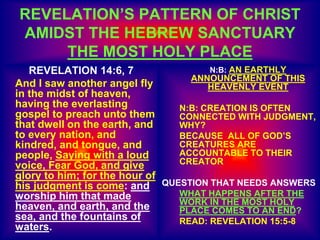 REVELATION’S PATTERN OF CHRIST
AMIDST THE HEBREW SANCTUARY
THE MOST HOLY PLACE
REVELATION 14:6, 7
And I saw another angel fly
in the midst of heaven,
having the everlasting
gospel to preach unto them
that dwell on the earth, and
to every nation, and
kindred, and tongue, and
people, Saying with a loud
voice, Fear God, and give
glory to him; for the hour of
his judgment is come: and
worship him that made
heaven, and earth, and the
sea, and the fountains of
waters.
N:B: AN EARTHLY
ANNOUNCEMENT OF THIS
HEAVENLY EVENT
N:B: CREATION IS OFTEN
CONNECTED WITH JUDGMENT,
WHY?
BECAUSE ALL OF GOD’S
CREATURES ARE
ACCOUNTABLE TO THEIR
CREATOR
QUESTION THAT NEEDS ANSWERS
WHAT HAPPENS AFTER THE
WORK IN THE MOST HOLY
PLACE COMES TO AN END?
READ: REVELATION 15:5-8
 
