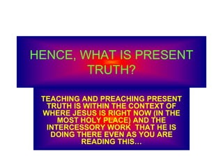 HENCE, WHAT IS PRESENT
TRUTH?
TEACHING AND PREACHING PRESENT
TRUTH IS WITHIN THE CONTEXT OF
WHERE JESUS IS RIGHT NOW (IN THE
MOST HOLY PLACE) AND THE
INTERCESSORY WORK THAT HE IS
DOING THERE EVEN AS YOU ARE
READING THIS…
 