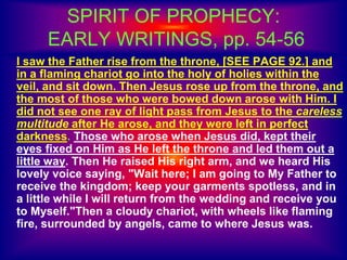 SPIRIT OF PROPHECY:
EARLY WRITINGS, pp. 54-56
I saw the Father rise from the throne, [SEE PAGE 92.] and
in a flaming chariot go into the holy of holies within the
veil, and sit down. Then Jesus rose up from the throne, and
the most of those who were bowed down arose with Him. I
did not see one ray of light pass from Jesus to the careless
multitude after He arose, and they were left in perfect
darkness. Those who arose when Jesus did, kept their
eyes fixed on Him as He left the throne and led them out a
little way. Then He raised His right arm, and we heard His
lovely voice saying, "Wait here; I am going to My Father to
receive the kingdom; keep your garments spotless, and in
a little while I will return from the wedding and receive you
to Myself."Then a cloudy chariot, with wheels like flaming
fire, surrounded by angels, came to where Jesus was.
 