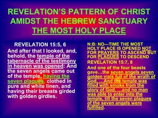 REVELATION 15:5, 6
And after that I looked, and,
behold, the temple of the
tabernacle of the testimony
in heaven was opened: And
the seven angels came out
of the temple, having the
seven plagues, clothed in
pure and white linen, and
having their breasts girded
with golden girdles.
N:B: NO—TIME THE MOST
HOLY PLACE IS OPENED NOT
FOR PRAYERS TO ASCEND BUT
FOR PLAGUES TO DESCEND
REVELATION 15:7, 8
And one of the four beasts
gave…the seven angels seven
golden vials full of the wrath of
God, …And the temple was
filled with smoke from the
glory of God, …and no man
was able to enter into the
temple, till the seven plagues
of the seven angels were
fulfilled.
REVELATION’S PATTERN OF CHRIST
AMIDST THE HEBREW SANCTUARY
THE MOST HOLY PLACE
 