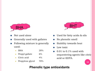 BHA BHT
Not used alone
Generally used with gallates
Following mixture is generally
used:
BHA 20%
Propyl gallate 6%
Citric acid 4%
Propylene glycol 70%
Used for fatty acids & oils
No phenolic smell
Stability towards heat
Low toxic
0.01 to 0.1% used with
sequestering agents like citric
acid or EDTA.
Phenolic type antioxidants
19
 