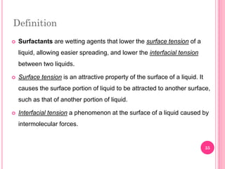 Definition
 Surfactants are wetting agents that lower the surface tension of a
liquid, allowing easier spreading, and lower the interfacial tension
between two liquids.
 Surface tension is an attractive property of the surface of a liquid. It
causes the surface portion of liquid to be attracted to another surface,
such as that of another portion of liquid.
 Interfacial tension a phenomenon at the surface of a liquid caused by
intermolecular forces.
35
 