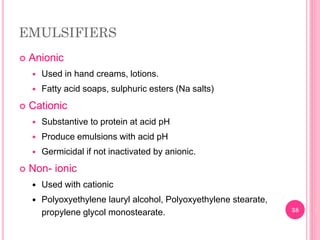 EMULSIFIERS
 Anionic
 Used in hand creams, lotions.
 Fatty acid soaps, sulphuric esters (Na salts)
 Cationic
 Substantive to protein at acid pH
 Produce emulsions with acid pH
 Germicidal if not inactivated by anionic.
 Non- ionic
 Used with cationic
 Polyoxyethylene lauryl alcohol, Polyoxyethylene stearate,
propylene glycol monostearate. 38
 