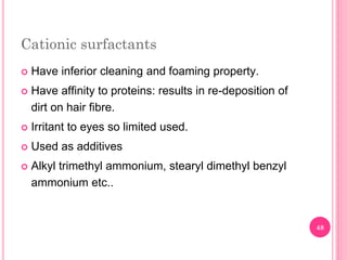 Cationic surfactants
 Have inferior cleaning and foaming property.
 Have affinity to proteins: results in re-deposition of
dirt on hair fibre.
 Irritant to eyes so limited used.
 Used as additives
 Alkyl trimethyl ammonium, stearyl dimethyl benzyl
ammonium etc..
48
 