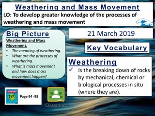 Big Picture
Weathering and Mass
Movement.
• The meaning of weathering.
• What are the processes of
weathering.
• What is mass movement
and how does mass
movement happen?
Weathering and Mass Movement
LO: To develop greater knowledge of the processes of
weathering and mass movement
Weathering
 Is the breaking down of rocks
by mechanical, chemical or
biological processes in situ
(where they are).
Key Vocabulary
Page 94 -95
21 March 2019
 