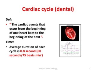 Cardiac cycle (dental)
Def:
• “ The cardiac events that
occur from the beginning
of one heart beat to the
beginning of the next “.
Time:
• Average duration of each
cycle is 0.8 second (60
seconds/75 beats.min-)
Dr. Asaad Ahmed Elmileegy 1
 