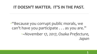 IT DOESN’T MATTER. IT’S IN THE PAST.
◦“Because you corrupt public morals, we
can’t have you participate . . . as you are.”
1
◦~November 17, 2017, Osaka Prefecture,
Japan
 