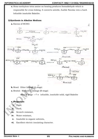 INFOMATICA ACADEMY CONTACT: 9821131002/9029004242
Degree Sem - I 95 Polymers and rubbers
c. Hexa-methylene tetra amine on heating produces formaldehyde which is
responsible for cross linking. It converts soluble, fusible Navolac into a hard.
Infusible insoluble Bakelite.
2)Synthesis in Alkaline Medium:
a. Excess of HCHO:
b. Resol: Ether linkage (A stage)
c. Resitol: Methylene linkage (B stage)
After B stage 
 infusible, insoluble solid, rigid Bakelite
a. Properties:
i. Rigid,
ii. Hard,
iii. Scratch resistant,
iv. Water resistant,
v. Insoluble in organic solvents,
vi. Excellent electric insulating character.
 