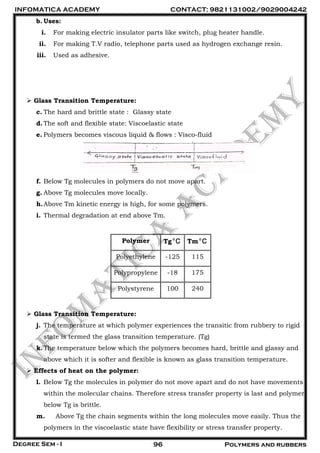 INFOMATICA ACADEMY CONTACT: 9821131002/9029004242
Degree Sem - I 96 Polymers and rubbers
b. Uses:
i. For making electric insulator parts like switch, plug heater handle.
ii. For making T.V radio, telephone parts used as hydrogen exchange resin.
iii. Used as adhesive.
 Glass Transition Temperature:
c. The hard and brittle state : Glassy state
d.The soft and flexible state: Viscoelastic state
e. Polymers becomes viscous liquid & flows : Visco-fluid
f. Below Tg molecules in polymers do not move apart.
g. Above Tg molecules move locally.
h.Above Tm kinetic energy is high, for some polymers.
i. Thermal degradation at end above Tm.
Polymer Tg o
C Tm o
C
Polyethylene -125 115
Polypropylene -18 175
Polystyrene 100 240
 Glass Transition Temperature:
j. The temperature at which polymer experiences the transitic from rubbery to rigid
state is termed the glass transition temperature. (Tg)
k.The temperature below which the polymers becomes hard, brittle and glassy and
above which it is softer and flexible is known as glass transition temperature.
 Effects of heat on the polymer:
l. Below Tg the molecules in polymer do not move apart and do not have movements
within the molecular chains. Therefore stress transfer property is last and polymer
below Tg is brittle.
m. Above Tg the chain segments within the long molecules move easily. Thus the
polymers in the viscoelastic state have flexibility or stress transfer property.
 