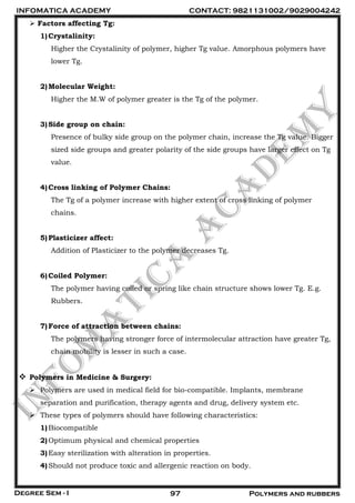 INFOMATICA ACADEMY CONTACT: 9821131002/9029004242
Degree Sem - I 97 Polymers and rubbers
 Factors affecting Tg:
1)Crystalinity:
Higher the Crystalinity of polymer, higher Tg value. Amorphous polymers have
lower Tg.
2)Molecular Weight:
Higher the M.W of polymer greater is the Tg of the polymer.
3)Side group on chain:
Presence of bulky side group on the polymer chain, increase the Tg value. Bigger
sized side groups and greater polarity of the side groups have larger effect on Tg
value.
4)Cross linking of Polymer Chains:
The Tg of a polymer increase with higher extent of cross linking of polymer
chains.
5)Plasticizer affect:
Addition of Plasticizer to the polymer decreases Tg.
6)Coiled Polymer:
The polymer having coiled or spring like chain structure shows lower Tg. E.g.
Rubbers.
7)Force of attraction between chains:
The polymers having stronger force of intermolecular attraction have greater Tg,
chain mobility is lesser in such a case.
 Polymers in Medicine & Surgery:
 Polymers are used in medical field for bio-compatible. Implants, membrane
separation and purification, therapy agents and drug, delivery system etc.
 These types of polymers should have following characteristics:
1)Biocompatible
2)Optimum physical and chemical properties
3)Easy sterilization with alteration in properties.
4)Should not produce toxic and allergenic reaction on body.
 