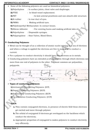 INFOMATICA ACADEMY CONTACT: 9821131002/9029004242
Degree Sem - I 98 Polymers and rubbers
 Some of the following polymers are used as biomedical polymers:
1)Polyethylene : In surface joints, chest valve and diaphragm.
2)PTEE : In blood vessel replacement.
3)PET : In knit arterial prosthesis and non-absorb able structure.
4)Si rubber : In tear duct of eyes.
5)PMMA : Making artificial eyes.
6)Polydroxyethyl Methacrylate: In contact lenses.
7)Silicon Adhesive : For covering burns and making artificial skin etc.
8)Polyethylene : Disposable syringes.
9)Polypropylene : Heat Valves, Blood filters.
 Conducting Polymers:
 Metal can be thought of as a collection of atomic nuclei existing in a sea of elections
and when a voltage is applied the electrons are free to move and to conduct a
current.
 For a polymer to conduct electricity it should have free electrons as in metals.
 Conducting polymers have an extended p-orbital system through which electrons can
move from one end of polymers to the other. The most common are polyaniline,
polypyrole.
 Types of conducting polymers:
1)Intrinsically Conducting Polymers: (ICP)
2)Doped Conducting Polymers: (DCP)
3)Extrinsically Conducting Polymers: (ECP)
4)Co-ordination Conducting Polymers: (CCP)
1)ICP:
a. They contain conjugated electrons, in presence of electric field these electrons
get excited and move through polymer.
b. The orbital of conjugated if electrons get overlapped on the backbone which
conduct the electricity.
c. Appropriate proportion of conjugated is makes polymers to conduct electricity
very efficiently.
 