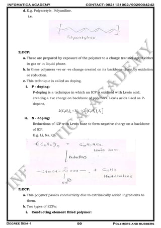 INFOMATICA ACADEMY CONTACT: 9821131002/9029004242
Degree Sem - I 99 Polymers and rubbers
d.E.g. Polyacetyle, Polyaniline.
i.e.
2)DCP:
a. These are prepared by exposure of the polymer to a charge transfer agent either
in gas or in liquid phase.
b. In these polymers +ve or -ve change created on its backbone chain by oxidation
or reduction.
c. This technique is called as doping.
i. P - doping:
P-doping is a technique in which an ICP is oxidized with Lewis acid,
creating a +ve charge on backbone of polymers. Lewis acids used as P-
dopant.
   2 2 2 2 2 32 3 2n n
C H I C H I   
 
ii. N - doping:
Reductions of ICP with Lewis base to form negative charge on a backbone
of ICP.
E.g. Li, Na, Ca.
3)ECP:
a. This polymer passes conductivity due to extrinsically added ingredients to
them.
b. Two types of ECPs:
i. Conducting element filled polymer:
 