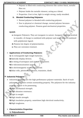 INFOMATICA ACADEMY CONTACT: 9821131002/9029004242
Degree Sem - I 100 Polymers and rubbers
 Polymer is filled with conducting elements like carbon black, metallic
fibre etc.
 Polymer holds the metallic element, acting as a blend.
 Properties: Cost is low, light in weight strong, easily moulded.
ii. Blended Conducting Polymers:
 Normal polymer is blended with conducting polymer.
 Due to physical or chemical change, normal polymer becomes
conducting polymer. Possess good mechanical properties.
4)CCP:
c. Inorganic Polymers: They are inorganic in nature. Inorganic complex involved
in transfer, of charge is combined with polymer and metal atom is combined
with polydentate ligand.
d.Possess low degree of polymerization.
e. They are corrosion resistant.
 Applications of Conducting Polymers:
1) In rechargeable light weight batteries.
2)Optically display devices.
3)In wiring of aerospace and aircraft component.
4)In telecommunication system.
5)In electromagnetic screening material.
6)Solar cells, photovoltaic devices, transistor, diode.
.
 Industrial Polymers:
 Industrial polymers are the high performance polymer materials. Each of such
polymers, possesses certain outstanding property. The polymers for the industry
purpose require to be possessing,
1)High mechanical strength.
2)High abrasion resistance.
3)Light in weight
4)High tensile strength.
5)High insulation property, sometimes high electrical conductivity.
6)High toughness.
 Characteristics Properties:
1) Polycarbonate:
 