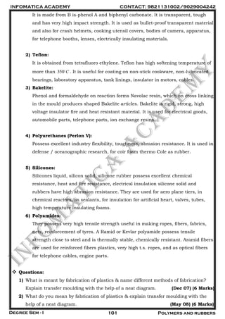 INFOMATICA ACADEMY CONTACT: 9821131002/9029004242
Degree Sem - I 101 Polymers and rubbers
It is made from B is-phenol A and biphenyl carbonate. It is transparent, tough
and has very high impact strength. It is used as bullet-proof transparent material
and also for crash helmets, cooking utensil covers, bodies of camera, apparatus,
for telephone booths, lenses, electrically insulating materials.
2) Teflon:
It is obtained from tetrafluoro ethylene. Teflon has high softening temperature of
more than 350 C . It is useful for coating on non-stick cookware, non-lubricated
bearings, laboratory apparatus, tank linings, insulator in motors, cables.
3) Bakelite:
Phenol and formaldehyde on reaction forms Navolac resin, which on cross linking
in the mould produces shaped Bakelite articles. Bakelite is rigid, strong, high
voltage insulator fire and heat resistant material. It is used for electrical goods,
automobile parts, telephone parts, ion exchange resins.
4) Polyurethanes (Perlon V):
Possess excellent industry flexibility, toughness, abrasion resistance. It is used in
defense / oceanographic research, for coir foam thermo Cole as rubber.
5) Silicones:
Silicones liquid, silicon solid, silicone rubber possess excellent chemical
resistance, heat and fire resistance, electrical insulation silicone solid and
rubbers have high abrasion resistance. They are used for aero plane tiers, in
chemical reactors, as sealants, for insulation for artificial heart, valves, tubes,
high temperature insulating foams.
6) Polyamides:
They possess very high tensile strength useful in making ropes, fibers, fabrics,
nets, reinforcement of tyres. A Ramid or Kevlar polyamide possess tensile
strength close to steel and is thermally stable, chemically resistant. Aramid fibers
are used for reinforced fibers plastics, very high t.s. ropes, and as optical fibers
for telephone cables, engine parts.
 Questions:
1) What is meant by fabrication of plastics & name different methods of fabrication?
Explain transfer moulding with the help of a neat diagram. (Dec 07) (6 Marks)
2) What do you mean by fabrication of plastics & explain transfer moulding with the
help of a neat diagram. (May 08) (6 Marks)
 