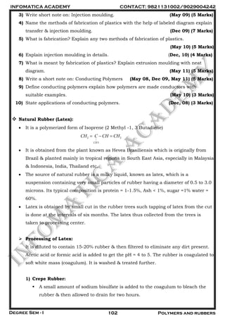 INFOMATICA ACADEMY CONTACT: 9821131002/9029004242
Degree Sem - I 102 Polymers and rubbers
3) Write short note on: Injection moulding. (May 09) (5 Marks)
4) Name the methods of fabrication of plastics with the help of labeled diagram explain
transfer & injection moulding. (Dec 09) (7 Marks)
5) What is fabrication? Explain any two methods of fabrication of plastics.
(May 10) (5 Marks)
6) Explain injection moulding in details. (Dec, 10) (4 Marks)
7) What is meant by fabrication of plastics? Explain extrusion moulding with neat
diagram. (May 11) (5 Marks)
8) Write a short note on: Conducting Polymers (May 08, Dec 09, May 11) (5 Marks)
9) Define conducting polymers explain how polymers are made conductors with
suitable examples. (May 10) (3 Marks)
10) State applications of conducting polymers. (Dec, 08) (3 Marks)
 Natural Rubber (Latex):
 It is a polymerized form of Isoprene (2 Methyl -1, 3 Butadiene)
2 2
|
3CH
CH C CH CH  
 It is obtained from the plant known as Hevea Brasiliensis which is originally from
Brazil & planted mainly in tropical regions in South East Asia, especially in Malaysia
& Indonesia, India, Thailand etc.
 The source of natural rubber is a milky liquid, known as latex, which is a
suspension containing very small particles of rubber having a diameter of 0.5 to 3.0
microns. Its typical composition is protein = 1-1.5%, Ash < 1%, sugar =1% water =
60%.
 Latex is obtained by small cut in the rubber trees such tapping of latex from the cut
is done at the intervals of six months. The latex thus collected from the trees is
taken to processing center.
 Processing of Latex:
It is diluted to contain 15-20% rubber & then filtered to eliminate any dirt present.
Acetic acid or formic acid is added to get the pH = 4 to 5. The rubber is coagulated to
soft white mass (coagulum). It is washed & treated further.
1) Crepe Rubber:
 A small amount of sodium bisulfate is added to the coagulum to bleach the
rubber & then allowed to drain for two hours.
 