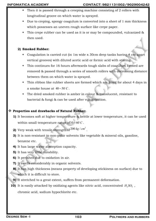 INFOMATICA ACADEMY CONTACT: 9821131002/9029004242
Degree Sem - I 103 Polymers and rubbers
 Then it is passed through a creeping machine consisting of 2 rollers with
longitudinal groove on which water is sprayed.
 Due to creping, spongy coagulum is converted into a sheet of 1 mm thickness
which possesses an uneven rough surface like crepe paper.
 This crepe rubber can be used as it is or may be compounded, vulcanized &
then used.
2) Smoked Rubber:
 Coagulation is carried cut (in 1m wide x 30cm deep tanks having 4 cm apart
vertical grooves) with diluted acetic acid or formic acid with stirring.
 This continues for 16 hours afterwards tough slabs of coagulum formed are
removed & passed through a series of smooth rollers with decreasing distance
between them on which water is sprayed.
 Thin ribbon like rubber sheets are formed which are hung for about 4 days in
a smoke house at 40 50 C .
 The dried smoked rubber is amber in colour & translucent, resistant to
bacterial & fungi & can be used after vulcanization.
 Properties and drawbacks of Natural Rubber:
1) It becomes soft at higher temperature & brittle at lower temperature, it can be used
within small temperature range of10 60 C .
2) Very weak with tensile strength of
2
200 /kg cm .
3) It is non-resistant to non-polar solvents like vegetable & mineral oils, gasoline,
benzene etc.
4) It has large water absorption capacity.
5) It has very little durability.
6) It perishes due to oxidation in air.
7) It swells considerably in organic solvents.
8) It has high thickness (means property of developing stickiness on surface) due to
which it is difficult to store.
9) It stretched to a great extent, suffers from permanent deformation.
10) It is easily attacked by oxidizing agents like nitric acid, concentrated 2 4H SO ,
chromic acid, sodium hypochlorite etc.
 