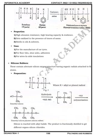 INFOMATICA ACADEMY CONTACT: 9821131002/9029004242
Degree Sem - I 106 Polymers and rubbers
 Properties:
1)High abrasion resistance, high bearing capacity & resilience.
2)Gets oxidized in the presence of traces of ozone.
3)Swells in oils & solvents.
 Uses:
1)For the manufacture of car tyres.
2)For floor tiles, shoe soles, adhesives
3)For wires & cable insulations
 Silicone Rubbers:
These contain alternate silicon oxygen structure having organic radials attached to Si
atoms.
 Preparation:
Silicon is reached with alkyl halide. The product is fractionally distilled to get
different organs silicon chlorides.
 