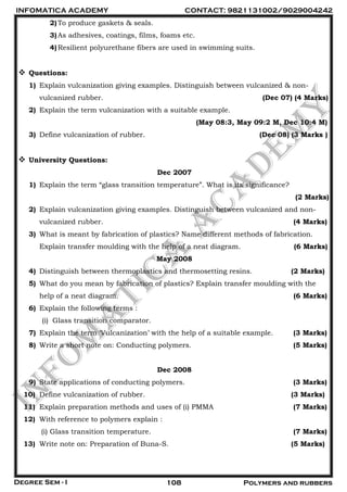 INFOMATICA ACADEMY CONTACT: 9821131002/9029004242
Degree Sem - I 108 Polymers and rubbers
2)To produce gaskets & seals.
3)As adhesives, coatings, films, foams etc.
4)Resilient polyurethane fibers are used in swimming suits.
 Questions:
1) Explain vulcanization giving examples. Distinguish between vulcanized & non-
vulcanized rubber. (Dec 07) (4 Marks)
2) Explain the term vulcanization with a suitable example.
(May 08:3, May 09:2 M, Dec 10:4 M)
3) Define vulcanization of rubber. (Dec 08) (3 Marks )
 University Questions:
Dec 2007
1) Explain the term “glass transition temperature”. What is its significance?
(2 Marks)
2) Explain vulcanization giving examples. Distinguish between vulcanized and non-
vulcanized rubber. (4 Marks)
3) What is meant by fabrication of plastics? Name different methods of fabrication.
Explain transfer moulding with the help of a neat diagram. (6 Marks)
May 2008
4) Distinguish between thermoplastics and thermosetting resins. (2 Marks)
5) What do you mean by fabrication of plastics? Explain transfer moulding with the
help of a neat diagram. (6 Marks)
6) Explain the following terms :
(i) Glass transition comparator.
7) Explain the term „Vulcanization‟ with the help of a suitable example. (3 Marks)
8) Write a short note on: Conducting polymers. (5 Marks)
Dec 2008
9) State applications of conducting polymers. (3 Marks)
10) Define vulcanization of rubber. (3 Marks)
11) Explain preparation methods and uses of (i) PMMA (7 Marks)
12) With reference to polymers explain :
(i) Glass transition temperature. (7 Marks)
13) Write note on: Preparation of Buna-S. (5 Marks)
 