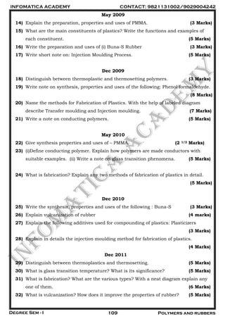 INFOMATICA ACADEMY CONTACT: 9821131002/9029004242
Degree Sem - I 109 Polymers and rubbers
May 2009
14) Explain the preparation, properties and uses of PMMA. (3 Marks)
15) What are the main constituents of plastics? Write the functions and examples of
each constituent. (5 Marks)
16) Write the preparation and uses of (i) Buna-S Rubber (3 Marks)
17) Write short note on: Injection Moulding Process. (5 Marks)
Dec 2009
18) Distinguish between thermoplastic and thermosetting polymers. (3 Marks)
19) Write note on synthesis, properties and uses of the following: Phenol formaldehyde.
(8 Marks)
20) Name the methods for Fabrication of Plastics. With the help of labeled diagram
describe Transfer moulding and Injection moulding. (7 Marks)
21) Write a note on conducting polymers. (5 Marks)
May 2010
22) Give synthesis properties and uses of – PMMA. (2 1/2 Marks)
23) (i)Define conducting polymer. Explain how polymers are made conductors with
suitable examples. (ii) Write a note on glass transition phenomena. (5 Marks)
24) What is fabrication? Explain any two methods of fabrication of plastics in detail.
(5 Marks)
Dec 2010
25) Write the synthesis, properties and uses of the following : Buna-S (3 Marks)
26) Explain vulcanization of rubber (4 marks)
27) Explain the following additives used for compounding of plastics: Plasticizers
(3 Marks)
28) Explain in details the injection moulding method for fabrication of plastics.
(4 Marks)
Dec 2011
29) Distinguish between thermoplastics and thermosetting. (5 Marks)
30) What is glass transition temperature? What is its significance? (5 Marks)
31) What is fabrication? What are the various types? With a neat diagram explain any
one of them. (6 Marks)
32) What is vulcanization? How does it improve the properties of rubber? (5 Marks)
 