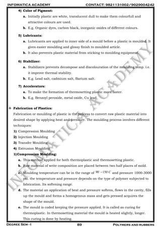 INFOMATICA ACADEMY CONTACT: 9821131002/9029004242
Degree Sem - I 89 Polymers and rubbers
4) Color of Pigment:
a. Initially plastic are white, translucent dull to make them colourfull and
attractive colours are used.
b. E.g. Organic dyes, carbon black, inorganic oxides of different colours.
5) Lubricants:
a. Lubricants are applied to inner side of a mould before a plastic is moulded. It
gives easier moulding and glossy finish to moulded article.
b. It also prevents plastic material from sticking to moulding equipment.
6) Stabilizer:
a. Stabilizers prevents decompose and discolouration of the moulding temp. i.e.
it improve thermal stability.
b. E.g. Lead salt, cadmium salt, Barium salt.
7) Accelerators:
a. To make the formation of thermosetting plastic more faster.
b. E.g. Benzoyl peroxide, metal oxide, Cu lead.
 Fabrication of Plastics:
Fabrication or moulding of plastic is the process to convert raw plastic material into
desired shape by applying heat and pressure. The moulding process involves different
techniques:
1) Compression Moulding
2) Injection Moulding
3) Transfer Moulding
4) Extrusion Moulding
1)Compression Moulding:
a. This method applied for both thermoplastic and thermosetting plastic.
b. Raw material of write composition are placed between two half places of mold.
c. Moulding temperature can be in the range of 90 150 C and pressure 1000-3000
psi. the temperature and pressure depends on the type of polymer subjected to
fabrication. Its softening range.
d. The material an application of beat and pressure softens, flows in the cavity, fills
up the mould and forms a homogenous mass and gets pressed acquires the
shape of the mould.
e. The mould is coded keeping the pressure applied. It is called as curing for
thermoplastic. In thermosetting material the mould is heated slightly, longer.
This curing is done by heating.
 
