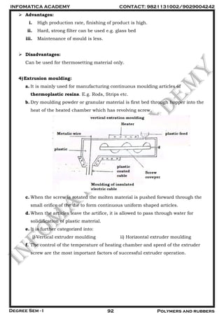 INFOMATICA ACADEMY CONTACT: 9821131002/9029004242
Degree Sem - I 92 Polymers and rubbers
 Advantages:
i. High production rate, finishing of product is high.
ii. Hard, strong filter can be used e.g. glass bed
iii. Maintenance of mould is less.
 Disadvantages:
Can be used for thermosetting material only.
4)Extrusion moulding:
a. It is mainly used for manufacturing continuous moulding articles of
thermoplastic resins. E.g. Rods, Strips etc.
b. Dry moulding powder or granular material is first bed through hopper into the
heat of the heated chamber which has revolving screw.
c. When the screw is rotated the molten material is pushed forward through the
small orifice of the die to form continuous uniform shaped articles.
d.When the articles leave the artifice, it is allowed to pass through water for
solidification of plastic material.
e. It is further categorized into:
i) Vertical extruder moulding ii) Horizontal extruder moulding
f. The control of the temperature of heating chamber and speed of the extruder
screw are the most important factors of successful extruder operation.
 