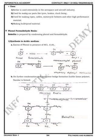 INFOMATICA ACADEMY CONTACT: 9821131002/9029004242
Degree Sem - I 94 Polymers and rubbers
 Uses:
1)Kevlar is used extensively in the aerospace and aircraft industry.
2)Used for makig car parts like tyres, brakes, cluch lining .
3)Used for making ropes, cables, motorcycle helmets and other high performance
material.
4)Making bulletproof material.
 Phenol Formaldehyde Resin:
Bakelite is prepared by condensing phenol and formaldehyde.
1)Synthesis in Acidic medium:
a. Excess of Phenol in presence of HCI, 2 4H SO .
b. On further condensation and methylene bridge formation fusible linear polymer,
Navolac is formed.
 