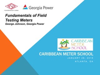Fundamentals of Field
Testing Meters
George Johnson, Georgia Power
CARIBBEAN METER SCHOOL
J A N U A R Y 2 8 , 2 0 1 9
A T L A N T A , G A
 