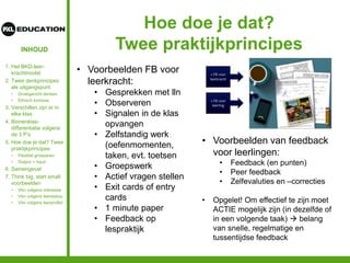 INHOUD
Hoe doe je dat?
Twee praktijkprincipes
1. Het BKD-leer-
krachtmodel
2. Twee denkprincipes
als uitgangspunt
• Groeigericht denken
• Ethisch kompas
3. Verschillen zijn er in
elke klas
4. Binnenklas-
differentiatie volgens
de 3 P’s
5. Hoe doe je dat? Twee
praktijkprincipes
• Flexibel groeperen
• Output = input
6. Samengevat
7. Think big, start small:
voorbeelden
• Vbn volgens interesse
• Vbn volgens leerstatus
• Vbn volgens leerprofiel
• Voorbeelden FB voor
leerkracht:
• Gesprekken met lln
• Observeren
• Signalen in de klas
opvangen
• Zelfstandig werk
(oefenmomenten,
taken, evt. toetsen
• Groepswerk
• Actief vragen stellen
• Exit cards of entry
cards
• 1 minute paper
• Feedback op
lespraktijk
• Voorbeelden van feedback
voor leerlingen:
• Feedback (en punten)
• Peer feedback
• Zelfevaluties en –correcties
• Opgelet! Om effectief te zijn moet
ACTIE mogelijk zijn (in dezelfde of
in een volgende taak)  belang
van snelle, regelmatige en
tussentijdse feedback
 