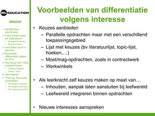 INHOUD
Voorbeelden van differentiatie
volgens interesse
• Keuzes aanbieden
– Parallelle opdrachten maar met een verschillend
toepassingsgebied
– Lijst met keuzes (bv literatuurlijst, topic-lijst,
hoeken,…)
– Moet/mag-opdrachten, zoals in contractwerk
– Werkwinkels
• Als leerkracht zelf keuzes maken op maat van…
– Inhouden, aanpak laten aansluiten bij leefwereld
– Leefwereld integreren binnen opdrachten
• Nieuwe interesses aanspreken
1. Het BKD-leer-
krachtmodel
2. Twee denkprincipes
als uitgangspunt
• Groeigericht denken
• Ethisch kompas
3. Verschillen zijn er in
elke klas
4. Binnenklas-
differentiatie volgens
de 3 P’s
5. Hoe doe je dat? Twee
praktijkprincipes
• Flexibel groeperen
• Output = input
6. Samengevat
7. Think big, start small:
voorbeelden
• Vbn volgens interesse
• Vbn volgens leerstatus
• Vbn volgens leerprofiel
 