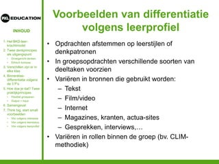 INHOUD
Voorbeelden van differentiatie
volgens leerprofiel
• Opdrachten afstemmen op leerstijlen of
denkpatronen
• In groepsopdrachten verschillende soorten van
deeltaken voorzien
• Variëren in bronnen die gebruikt worden:
– Tekst
– Film/video
– Internet
– Magazines, kranten, actua-sites
– Gesprekken, interviews,…
• Variëren in rollen binnen de groep (bv. CLIM-
methodiek)
1. Het BKD-leer-
krachtmodel
2. Twee denkprincipes
als uitgangspunt
• Groeigericht denken
• Ethisch kompas
3. Verschillen zijn er in
elke klas
4. Binnenklas-
differentiatie volgens
de 3 P’s
5. Hoe doe je dat? Twee
praktijkprincipes
• Flexibel groeperen
• Output = input
6. Samengevat
7. Think big, start small:
voorbeelden
• Vbn volgens interesse
• Vbn volgens leerstatus
• Vbn volgens leerprofiel
 