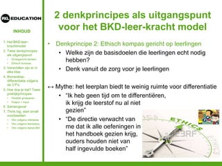 INHOUD
2 denkprincipes als uitgangspunt
voor het BKD-leer-kracht model
• Denkprincipe 2: Ethisch kompas gericht op leerlingen
• Welke zijn de basisdoelen die leerlingen echt nodig
hebben?
• Denk vanuit de zorg voor je leerlingen
↔ Mythe: het leerplan biedt te weinig ruimte voor differentiatie
• “Ik heb geen tijd om te differentiëren,
ik krijg de leerstof nu al niet
gezien”
• “De directie verwacht van
me dat ik alle oefeningen in
het handboek gezien krijg,
ouders houden niet van
half ingevulde boeken”
1. Het BKD-leer-
krachtmodel
2. Twee denkprincipes
als uitgangspunt
• Groeigericht denken
• Ethisch kompas
3. Verschillen zijn er in
elke klas
4. Binnenklas-
differentiatie volgens
de 3 P’s
5. Hoe doe je dat? Twee
praktijkprincipes
• Flexibel groeperen
• Output = input
6. Samengevat
7. Think big, start small:
voorbeelden
• Vbn volgens interesse
• Vbn volgens leerstatus
• Vbn volgens leerprofiel
 