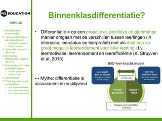 INHOUD
Binnenklasdifferentiatie?
• Differentiatie = op een proactieve, positieve en planmatige
manier omgaan met de verschillen tussen leerlingen (in
interesse, leerstatus en leerprofiel) met als doel een zo
groot mogelijk leerrendement voor elke leerling i.f.v.
leermotivatie, leerrendement en leerefficiëntie (K. Struyven
et al, 2015)
↔ Mythe: differentiatie is
occasioneel en vrijblijvend
1. Het BKD-leer-
krachtmodel
2. Twee denkprincipes
als uitgangspunt
• Groeigericht denken
• Ethisch kompas
3. Verschillen zijn er in
elke klas
4. Binnenklas-
differentiatie volgens
de 3 P’s
5. Hoe doe je dat? Twee
praktijkprincipes
• Flexibel groeperen
• Output = input
6. Samengevat
7. Think big, start small:
voorbeelden
• Vbn volgens interesse
• Vbn volgens leerstatus
• Vbn volgens leerprofiel
 