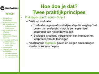 INHOUD
Hoe doe je dat?
Twee praktijkprincipes
• Praktijkprincipe 2: Input = Output
– Visie op evaluatie:
• Evaluatie is geen afzonderlijke stap die volgt op ‘het
geven van onderwijs’ maar is een essentieel
onderdeel van het onderwijs zelf
• Evaluatie is continu verzamelen van info over het
leerproces van de leerlingen
– Voortdurend feedback geven en krijgen om leerlingen
verder te kunnen helpen
1. Het BKD-leer-
krachtmodel
2. Twee denkprincipes
als uitgangspunt
• Groeigericht denken
• Ethisch kompas
3. Verschillen zijn er in
elke klas
4. Binnenklas-
differentiatie volgens
de 3 P’s
5. Hoe doe je dat? Twee
praktijkprincipes
• Flexibel groeperen
• Output = input
6. Samengevat
7. Think big, start small:
voorbeelden
• Vbn volgens interesse
• Vbn volgens leerstatus
• Vbn volgens leerprofiel
 