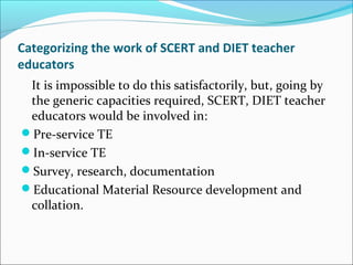 Categorizing the work of SCERT and DIET teacher
educators
It is impossible to do this satisfactorily, but, going by
the generic capacities required, SCERT, DIET teacher
educators would be involved in:
Pre-service TE
In-service TE
Survey, research, documentation
Educational Material Resource development and
collation.
 