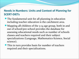 Needs in Numbers: Units and Context of Planning for
SCERT-DIETs
The fundamental unit for all planning in education
including teacher education is the catchment area.
Mapping all children of the 3-14 age group, both in and
out of school/pre-school provides the database for
assessing educational needs such as number of schools
classes and teachers required and their subject
specializations (Language, Mathematics-Science, Social
science).
This in turn provides basis for number of teachers
required and their specializations.
 