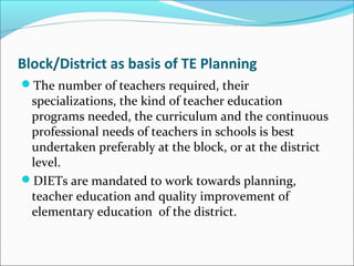 Block/District as basis of TE Planning
The number of teachers required, their
specializations, the kind of teacher education
programs needed, the curriculum and the continuous
professional needs of teachers in schools is best
undertaken preferably at the block, or at the district
level.
DIETs are mandated to work towards planning,
teacher education and quality improvement of
elementary education of the district.
 