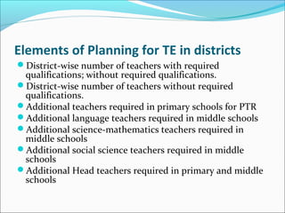 Elements of Planning for TE in districts
District-wise number of teachers with required
qualifications; without required qualifications.
District-wise number of teachers without required
qualifications.
Additional teachers required in primary schools for PTR
Additional language teachers required in middle schools
Additional science-mathematics teachers required in
middle schools
Additional social science teachers required in middle
schools
Additional Head teachers required in primary and middle
schools
 