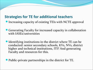 Strategies for TE for additional teachers
Increasing capacity of existing TEIs with NCTE approval
Generating Faculty for increased capacity in collaboration
with IASEs/universities
Identifying institutions in the district where TE can be
conducted: senior secondary schools, KVs, NVs, district
higher and technical institutions, ITI? And generating
Faculty and resources for this.
Public-private partnerships in the district for TE.
 