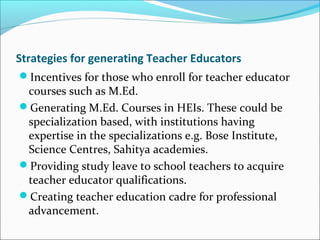 Strategies for generating Teacher Educators
Incentives for those who enroll for teacher educator
courses such as M.Ed.
Generating M.Ed. Courses in HEIs. These could be
specialization based, with institutions having
expertise in the specializations e.g. Bose Institute,
Science Centres, Sahitya academies.
Providing study leave to school teachers to acquire
teacher educator qualifications.
Creating teacher education cadre for professional
advancement.
 