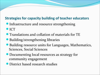 Strategies for capacity building of teacher educators
Infrastructure and resource strengthening
ICT
Translations and collation of materials for TE
Building/strengthening libraries
Building resource units for Languages, Mathematics,
Sciences, Social Sciences
Documenting local resources as strategy for
community engagement
District based research studies
 