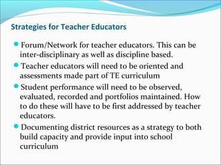 Strategies for Teacher Educators
Forum/Network for teacher educators. This can be
inter-disciplinary as well as discipline based.
Teacher educators will need to be oriented and
assessments made part of TE curriculum
Student performance will need to be observed,
evaluated, recorded and portfolios maintained. How
to do these will have to be first addressed by teacher
educators.
Documenting district resources as a strategy to both
build capacity and provide input into school
curriculum
 