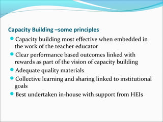Capacity Building –some principles
Capacity building most effective when embedded in
the work of the teacher educator
Clear performance based outcomes linked with
rewards as part of the vision of capacity building
Adequate quality materials
Collective learning and sharing linked to institutional
goals
Best undertaken in-house with support from HEIs
 