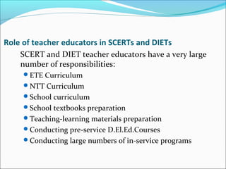 Role of teacher educators in SCERTs and DIETs
SCERT and DIET teacher educators have a very large
number of responsibilities:
ETE Curriculum
NTT Curriculum
School curriculum
School textbooks preparation
Teaching-learning materials preparation
Conducting pre-service D.El.Ed.Courses
Conducting large numbers of in-service programs
 