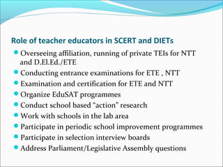 Role of teacher educators in SCERT and DIETs
Overseeing affiliation, running of private TEIs for NTT
and D.El.Ed./ETE
Conducting entrance examinations for ETE , NTT
Examination and certification for ETE and NTT
Organize EduSAT programmes
Conduct school based “action” research
Work with schools in the lab area
Participate in periodic school improvement programmes
Participate in selection interview boards
Address Parliament/Legislative Assembly questions
 